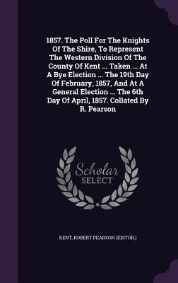 Read 1857. the Poll for the Knights of the Shire, to Represent the Western Division of the County of Kent  Taken  at a Bye Election  the 19th Day of February, 1857, and at a General Election  the 6th Day of April, 1857. Collated by R. Pearson - Kent Ashley file in PDF