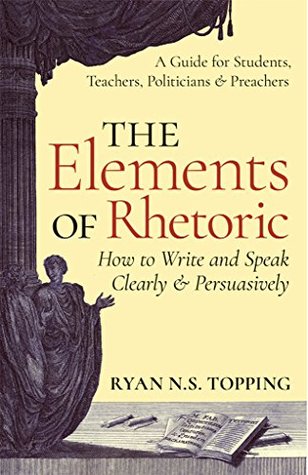 Full Download The Elements of Rhetoric -- How to Write and Speak Clearly and Persuasively: A Guide for Students, Teachers, Politicians & Preachers - Ryan N.S. Topping file in PDF