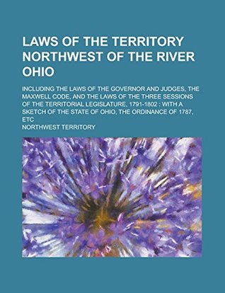 Read Laws of the Territory Northwest of the River Ohio; Including the Laws of the Governor and Judges, the Maxwell Code, and the Laws of the Three Sessions  with a Sketch of the State of Ohio, the - Northwest Territory file in PDF