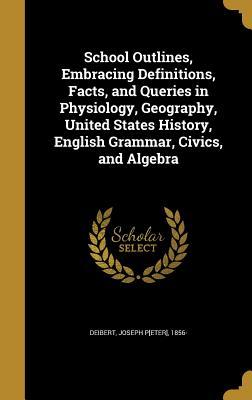 Full Download School Outlines, Embracing Definitions, Facts, and Queries in Physiology, Geography, United States History, English Grammar, Civics, and Algebra - Joseph P[eter] 1856- [From Old Deibert file in PDF