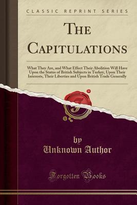 Download The Capitulations: What They Are, and What Effect Their Abolition Will Have Upon the Status of British Subjects in Turkey, Upon Their Interests, Their Liberties and Upon British Trade Generally (Classic Reprint) - Unknown | PDF