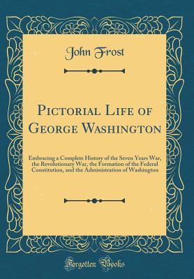Read Pictorial Life of George Washington: Embracing a Complete History of the Seven Years War, the Revolutionary War, the Formation of the Federal Constitution, and the Administration of Washington (Classic Reprint) - John Frost file in ePub