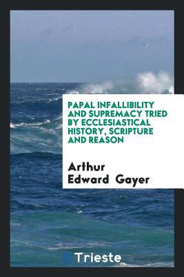 Read Online Papal Infallibility and Supremacy Tried by Ecclesiastical History, Scripture and Reason - Arthur Edward Gayer | PDF