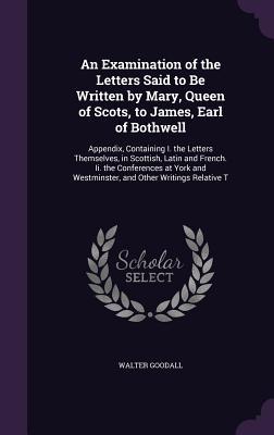 Full Download An Examination of the Letters Said to Be Written by Mary, Queen of Scots, to James, Earl of Bothwell: Appendix, Containing I. the Letters Themselves, in Scottish, Latin and French. II. the Conferences at York and Westminster, and Other Writings Relative T - Walter Goodall | ePub