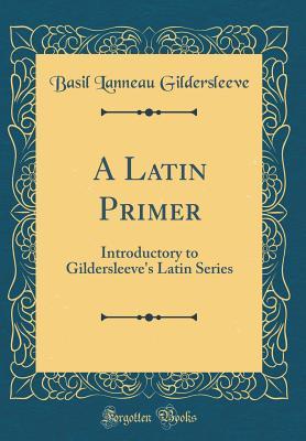 Read A Latin Primer: Introductory to Gildersleeve's Latin Series (Classic Reprint) - Basil Lanneau Gildersleeve | PDF
