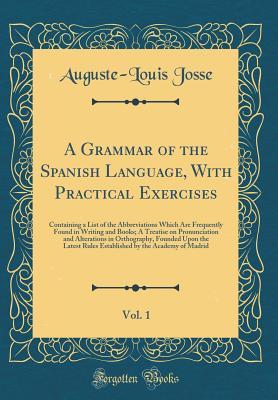 Read Online A Grammar of the Spanish Language, with Practical Exercises, Vol. 1: Containing a List of the Abbreviations Which Are Frequently Found in Writing and Books; A Treatise on Pronunciation and Alterations in Orthography, Founded Upon the Latest Rules Establis - Auguste-Louis Josse | ePub