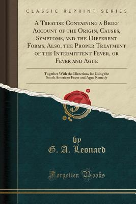 Full Download A Treatise Containing a Brief Account of the Origin, Causes, Symptoms, and the Different Forms, Also, the Proper Treatment of the Intermittent Fever, or Fever and Ague: Together with the Directions for Using the South American Fever and Ague Remedy - G a Leonard file in ePub