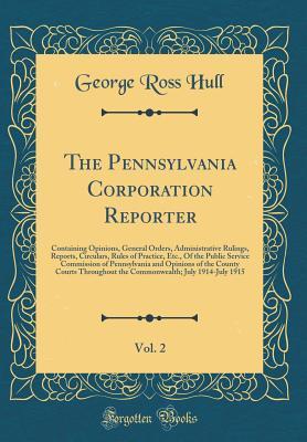Read The Pennsylvania Corporation Reporter, Vol. 2: Containing Opinions, General Orders, Administrative Rulings, Reports, Circulars, Rules of Practice, Etc., of the Public Service Commission of Pennsylvania and Opinions of the County Courts Throughout the Comm - George Ross Hull file in PDF