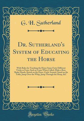 Read Dr. Sutherland's System of Educating the Horse: With Rules for Teaching the Horse Some Forty Different Tricks or Feats, Such as Come When Called, Make a Bow, Shake Hands, Knock on the Door, Circle Around, Stand on the Table, Jump Over the Whip, Jump Throu - G H Sutherland | ePub