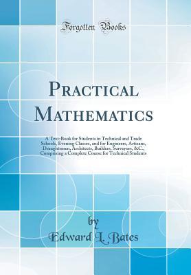 Read Online Practical Mathematics: A Text-Book for Students in Technical and Trade Schools, Evening Classes, and for Engineers, Artisans, Draughtsmen, Architects, Builders, Surveyors, &c., Comprising a Complete Course for Technical Students (Classic Reprint) - Edward L. Bates | PDF