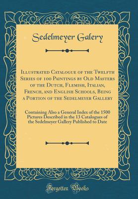 Read Online Illustrated Catalogue of the Twelfth Series of 100 Paintings by Old Masters of the Dutch, Flemish, Italian, French, and English Schools, Being a Portion of the Sedelmeyer Gallery: Containing Also a General Index of the 1500 Pictures Described in the 13 CA - Sedelmeyer Galery file in PDF