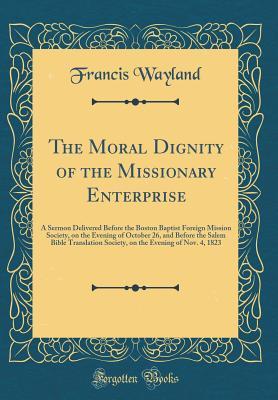 Download The Moral Dignity of the Missionary Enterprise: A Sermon Delivered Before the Boston Baptist Foreign Mission Society, on the Evening of October 26, and Before the Salem Bible Translation Society, on the Evening of Nov. 4, 1823 (Classic Reprint) - Francis Wayland Jr. file in PDF