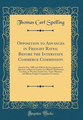 Read Online Opposition to Advances in Freight Rates; Before the Interstate Commerce Commission: Dockets Nos. 3400 and 3500; In Re Investigations of Advances in Rates by Carriers in Official Classification Territory, in Western Trunk Line, Trans-Missouri, and Illinois - Thomas Carl Spelling file in PDF