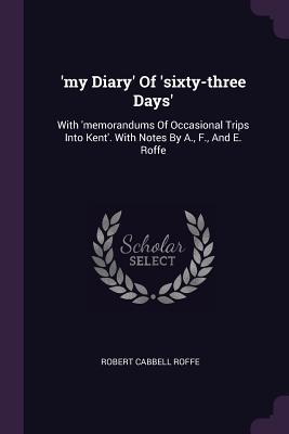 Read Online 'my Diary' of 'sixty-Three Days': With 'memorandums of Occasional Trips Into Kent'. with Notes by A., F., and E. Roffe - Robert Cabbell Roffe | PDF