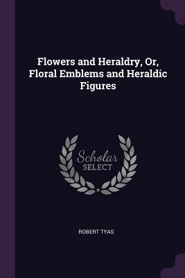 Read Online Flowers and Heraldry, Or, Floral Emblems and Heraldic Figures - Robert Tyas file in PDF