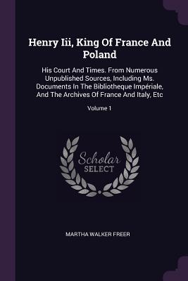 Full Download Henry III, King of France and Poland: His Court and Times. from Numerous Unpublished Sources, Including Ms. Documents in the Bibliothèque Impériale, and the Archives of France and Italy, Etc; Volume 1 - Martha Walker Freer | ePub