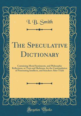 Read Online The Speculative Dictionary: Containing Moral Sentiments, and Philosophic Reflections, or Texts and Skeletons, for the Contemplation of Penetrating Intellects, and Searchers After Truth (Classic Reprint) - I B Smith file in PDF