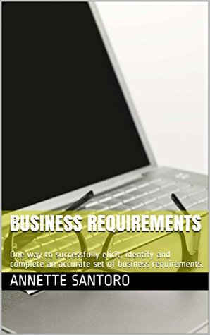 Read Online Business Requirements: One way to successfully elicit, identify and complete an accurate set of business requirements. - Annette Santoro | PDF