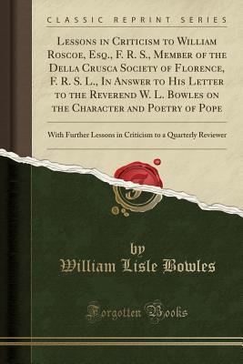Read Online Lessons in Criticism to William Roscoe, Esq., F. R. S., Member of the Della Crusca Society of Florence, F. R. S. L., in Answer to His Letter to the Reverend W. L. Bowles on the Character and Poetry of Pope: With Further Lessons in Criticism to a Quarterly - William Lisle Bowles file in PDF