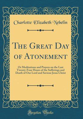 Full Download The Great Day of Atonement: Or Meditations and Prayers on the Last Twenty-Four Hours of the Sufferings and Death of Our Lord and Saviour Jesus Christ (Classic Reprint) - Charlotte Elizabeth Nebelin file in ePub