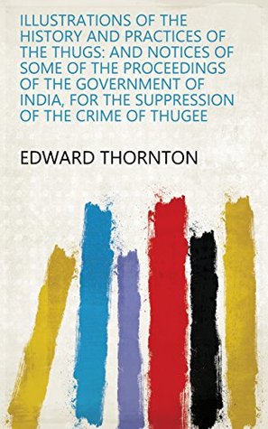 Read Online Illustrations of the History and Practices of the Thugs: And Notices of Some of the Proceedings of the Government of India, for the Suppression of the Crime of Thugee - Edward Thornton | PDF
