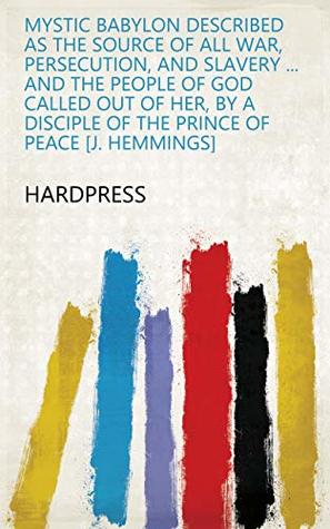 Read Mystic Babylon described as the source of all war, persecution, and slavery  and the people of God called out of her, by a disciple of the Prince of peace [J. Hemmings] - HardPress file in PDF