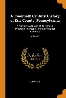 Read Online A Twentieth Century History of Erie County, Pennsylvania: A Narrative Account of its Historic Progress, its People, and its Principal Interests; Volume 1 - Anonymous file in ePub