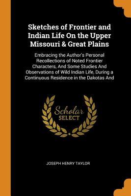 Full Download Sketches of Frontier and Indian Life on the Upper Missouri & Great Plains: Embracing the Author's Personal Recollections of Noted Frontier Characters, and Some Studies and Observations of Wild Indian Life, During a Continuous Residence in the Dakotas and - Joseph Henry Taylor file in PDF