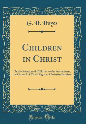 Download Children in Christ: Or the Relation of Children to the Atonement, the Ground of Their Right to Christian Baptism (Classic Reprint) - G H Hayes file in PDF