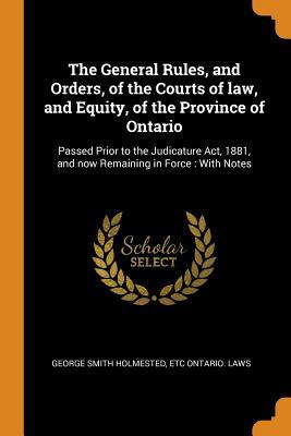 Read Online The General Rules, and Orders, of the Courts of Law, and Equity, of the Province of Ontario: Passed Prior to the Judicature Act, 1881, and Now Remaining in Force: With Notes - George Smith Holmested | PDF