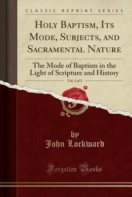 Read Online Holy Baptism, Its Mode, Subjects, and Sacramental Nature, Vol. 1 of 3: The Mode of Baptism in the Light of Scripture and History (Classic Reprint) - John Lockward | PDF