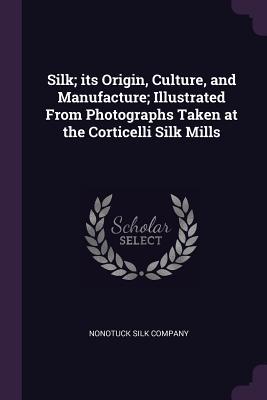 Read Online Silk; Its Origin, Culture, and Manufacture; Illustrated from Photographs Taken at the Corticelli Silk Mills - Nonotuck Silk Company | ePub