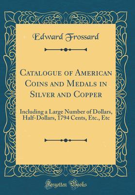 Read Catalogue of American Coins and Medals in Silver and Copper: Including a Large Number of Dollars, Half-Dollars, 1794 Cents, Etc., Etc (Classic Reprint) - Edward Frossard | ePub