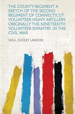 Read Online The County Regiment a Sketch of the Second Regiment of Connecticut Volunteer Heavy Artillery, Originally the Nineteenth Volunteer Infantry, in the Civil War - Vaill Dudley Landon file in PDF