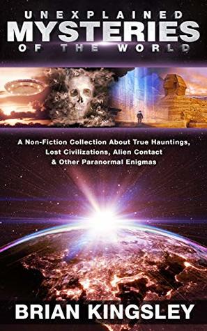 Download Unexplained Mysteries Of The World: A Non-Fiction Collection About True Hauntings, Lost Civilizations, Alien Contact & Other Paranormal Enigmas - Brian Kingsley | PDF