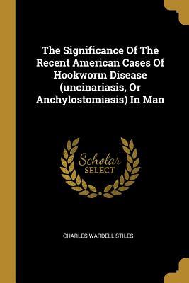 Read Online The Significance of the Recent American Cases of Hookworm Disease (Uncinariasis, or Anchylostomiasis) in Man - Charles Wardell Stiles | PDF