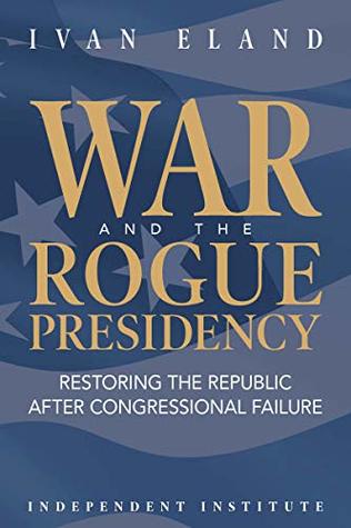 Read Online War and the Rogue Presidency: Restoring the Republic after Congressional Failure - Ivan Eland | ePub